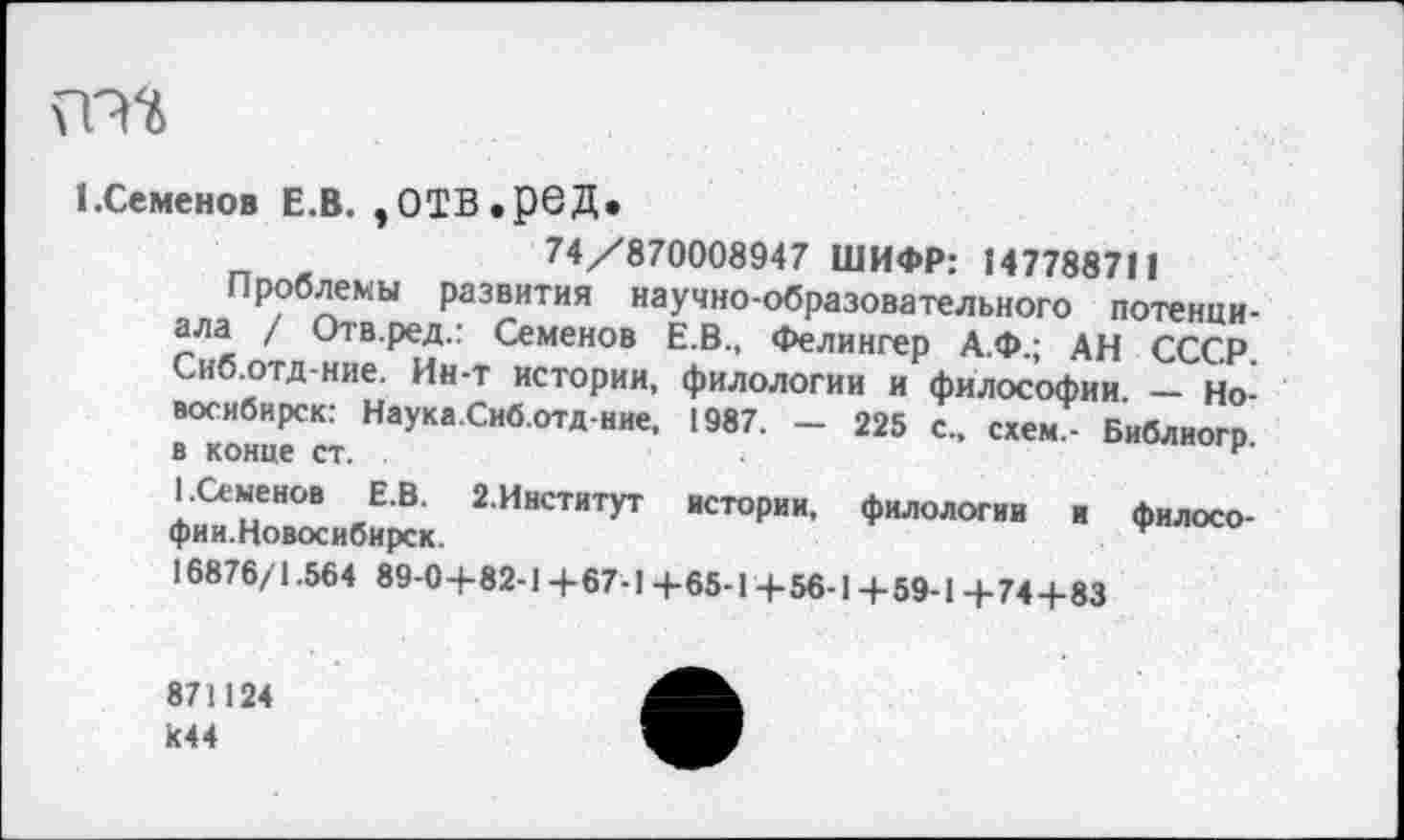 ﻿ГМ
1 .Семенов Е.В. ,0ТВ.рбД.
74/870008947 ШИФР: 147788711
Проблемы развития научно-образовательного потенциала / Отв.ред.: Семенов Е.В., Фелингер А.Ф.; АН СССР. Сиб.отд-ние. Ин-т истории, филологии и философии. — Новосибирск: Наука.Сиб.отд-ние, 1987. - 225 с., схем,- Библиогр в конце ст. .
I.Семенов Е.В. 2.Институт истории, филологии и филосо-фии.Новосибирск.	*
16876/1.564 89-04-82-14-67-14-65-14-56-14-59-14-744-83
871124 к44